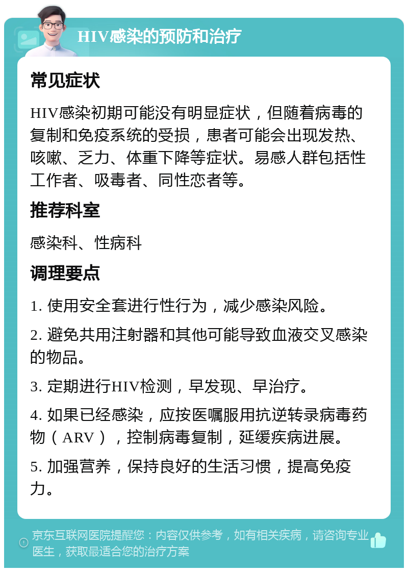 HIV感染的预防和治疗 常见症状 HIV感染初期可能没有明显症状，但随着病毒的复制和免疫系统的受损，患者可能会出现发热、咳嗽、乏力、体重下降等症状。易感人群包括性工作者、吸毒者、同性恋者等。 推荐科室 感染科、性病科 调理要点 1. 使用安全套进行性行为，减少感染风险。 2. 避免共用注射器和其他可能导致血液交叉感染的物品。 3. 定期进行HIV检测，早发现、早治疗。 4. 如果已经感染，应按医嘱服用抗逆转录病毒药物（ARV），控制病毒复制，延缓疾病进展。 5. 加强营养，保持良好的生活习惯，提高免疫力。