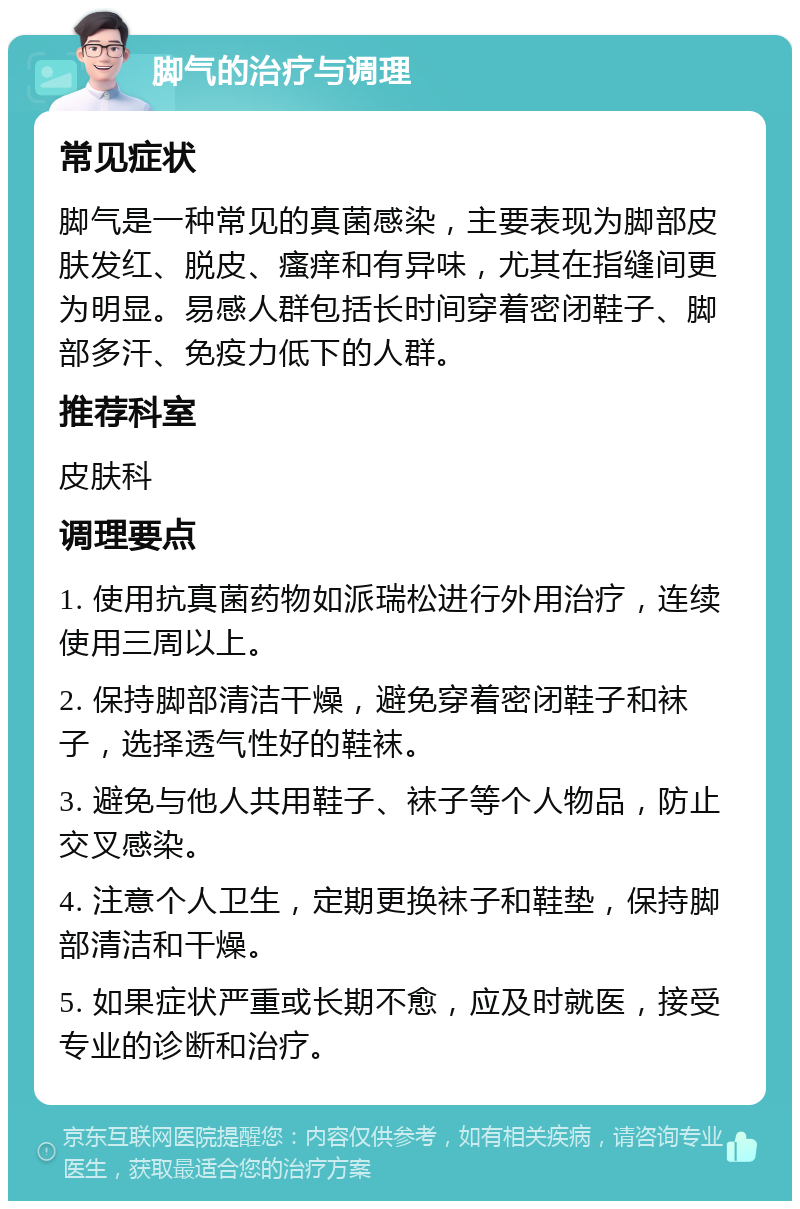 脚气的治疗与调理 常见症状 脚气是一种常见的真菌感染，主要表现为脚部皮肤发红、脱皮、瘙痒和有异味，尤其在指缝间更为明显。易感人群包括长时间穿着密闭鞋子、脚部多汗、免疫力低下的人群。 推荐科室 皮肤科 调理要点 1. 使用抗真菌药物如派瑞松进行外用治疗，连续使用三周以上。 2. 保持脚部清洁干燥，避免穿着密闭鞋子和袜子，选择透气性好的鞋袜。 3. 避免与他人共用鞋子、袜子等个人物品，防止交叉感染。 4. 注意个人卫生，定期更换袜子和鞋垫，保持脚部清洁和干燥。 5. 如果症状严重或长期不愈，应及时就医，接受专业的诊断和治疗。