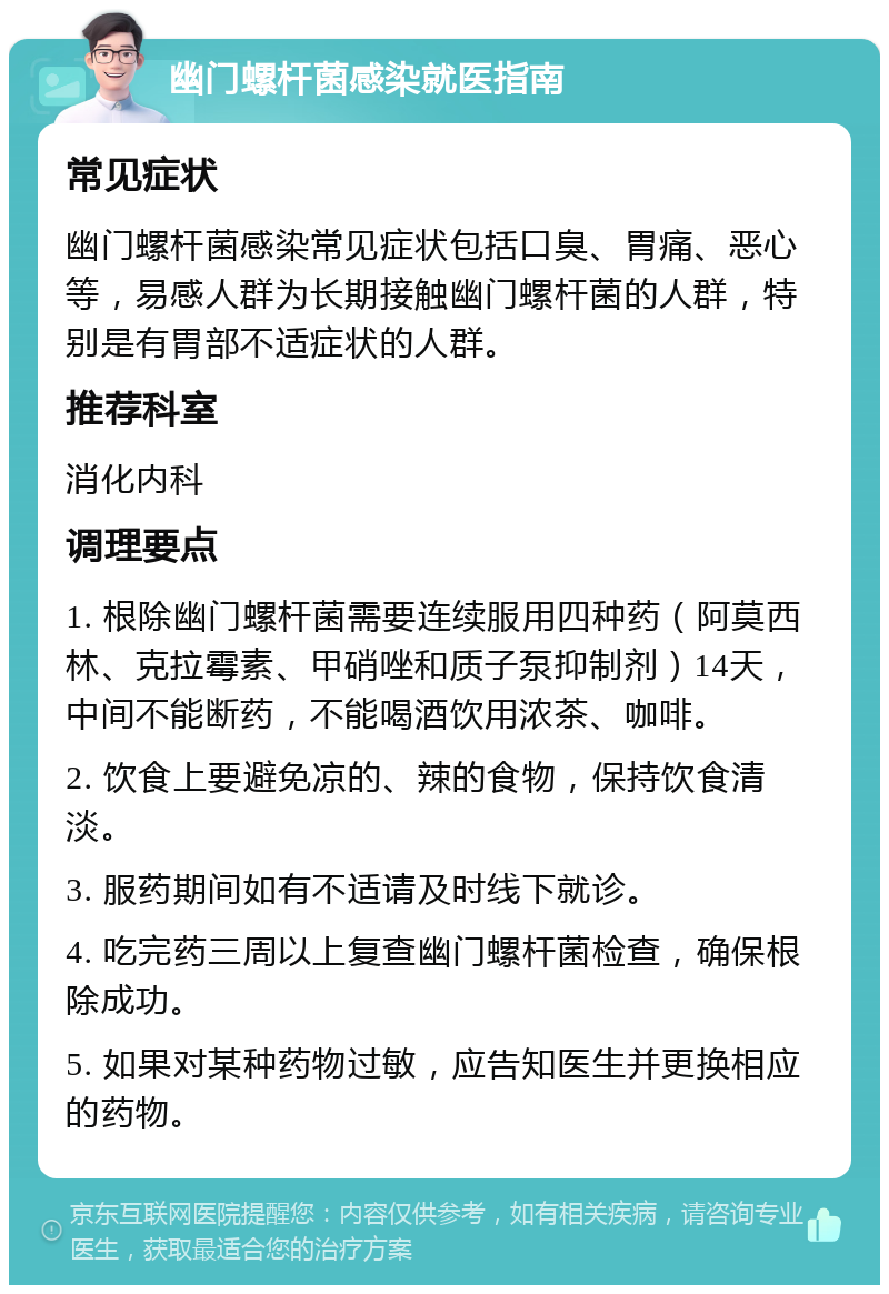 幽门螺杆菌感染就医指南 常见症状 幽门螺杆菌感染常见症状包括口臭、胃痛、恶心等，易感人群为长期接触幽门螺杆菌的人群，特别是有胃部不适症状的人群。 推荐科室 消化内科 调理要点 1. 根除幽门螺杆菌需要连续服用四种药（阿莫西林、克拉霉素、甲硝唑和质子泵抑制剂）14天，中间不能断药，不能喝酒饮用浓茶、咖啡。 2. 饮食上要避免凉的、辣的食物，保持饮食清淡。 3. 服药期间如有不适请及时线下就诊。 4. 吃完药三周以上复查幽门螺杆菌检查，确保根除成功。 5. 如果对某种药物过敏，应告知医生并更换相应的药物。