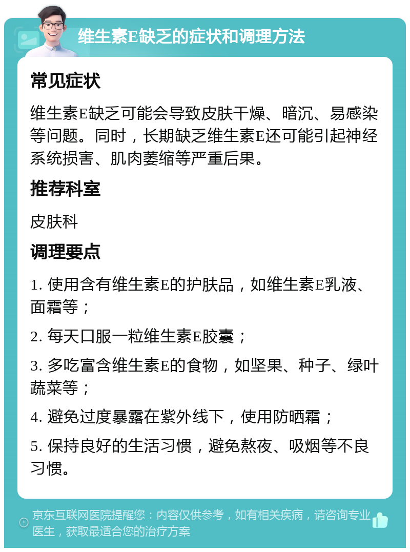 维生素E缺乏的症状和调理方法 常见症状 维生素E缺乏可能会导致皮肤干燥、暗沉、易感染等问题。同时，长期缺乏维生素E还可能引起神经系统损害、肌肉萎缩等严重后果。 推荐科室 皮肤科 调理要点 1. 使用含有维生素E的护肤品，如维生素E乳液、面霜等； 2. 每天口服一粒维生素E胶囊； 3. 多吃富含维生素E的食物，如坚果、种子、绿叶蔬菜等； 4. 避免过度暴露在紫外线下，使用防晒霜； 5. 保持良好的生活习惯，避免熬夜、吸烟等不良习惯。