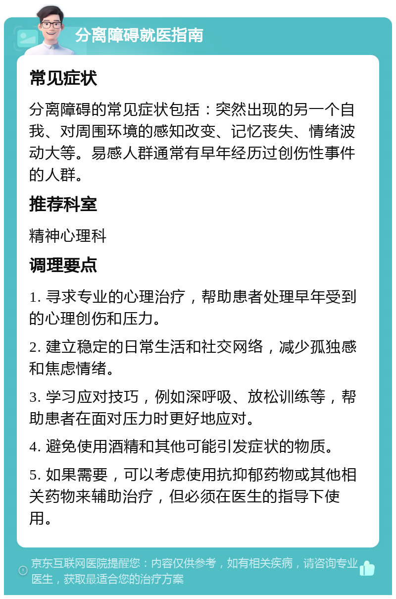 分离障碍就医指南 常见症状 分离障碍的常见症状包括：突然出现的另一个自我、对周围环境的感知改变、记忆丧失、情绪波动大等。易感人群通常有早年经历过创伤性事件的人群。 推荐科室 精神心理科 调理要点 1. 寻求专业的心理治疗，帮助患者处理早年受到的心理创伤和压力。 2. 建立稳定的日常生活和社交网络，减少孤独感和焦虑情绪。 3. 学习应对技巧，例如深呼吸、放松训练等，帮助患者在面对压力时更好地应对。 4. 避免使用酒精和其他可能引发症状的物质。 5. 如果需要，可以考虑使用抗抑郁药物或其他相关药物来辅助治疗，但必须在医生的指导下使用。