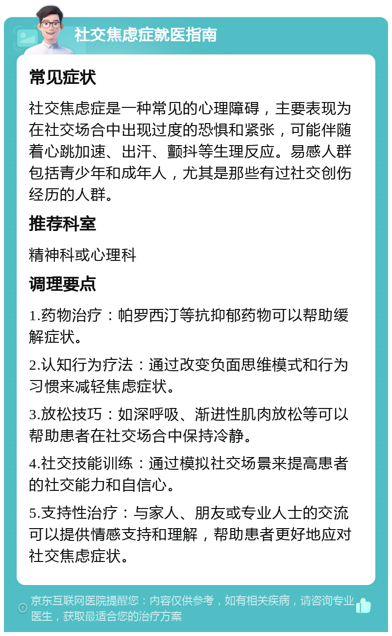 社交焦虑症就医指南 常见症状 社交焦虑症是一种常见的心理障碍，主要表现为在社交场合中出现过度的恐惧和紧张，可能伴随着心跳加速、出汗、颤抖等生理反应。易感人群包括青少年和成年人，尤其是那些有过社交创伤经历的人群。 推荐科室 精神科或心理科 调理要点 1.药物治疗：帕罗西汀等抗抑郁药物可以帮助缓解症状。 2.认知行为疗法：通过改变负面思维模式和行为习惯来减轻焦虑症状。 3.放松技巧：如深呼吸、渐进性肌肉放松等可以帮助患者在社交场合中保持冷静。 4.社交技能训练：通过模拟社交场景来提高患者的社交能力和自信心。 5.支持性治疗：与家人、朋友或专业人士的交流可以提供情感支持和理解，帮助患者更好地应对社交焦虑症状。