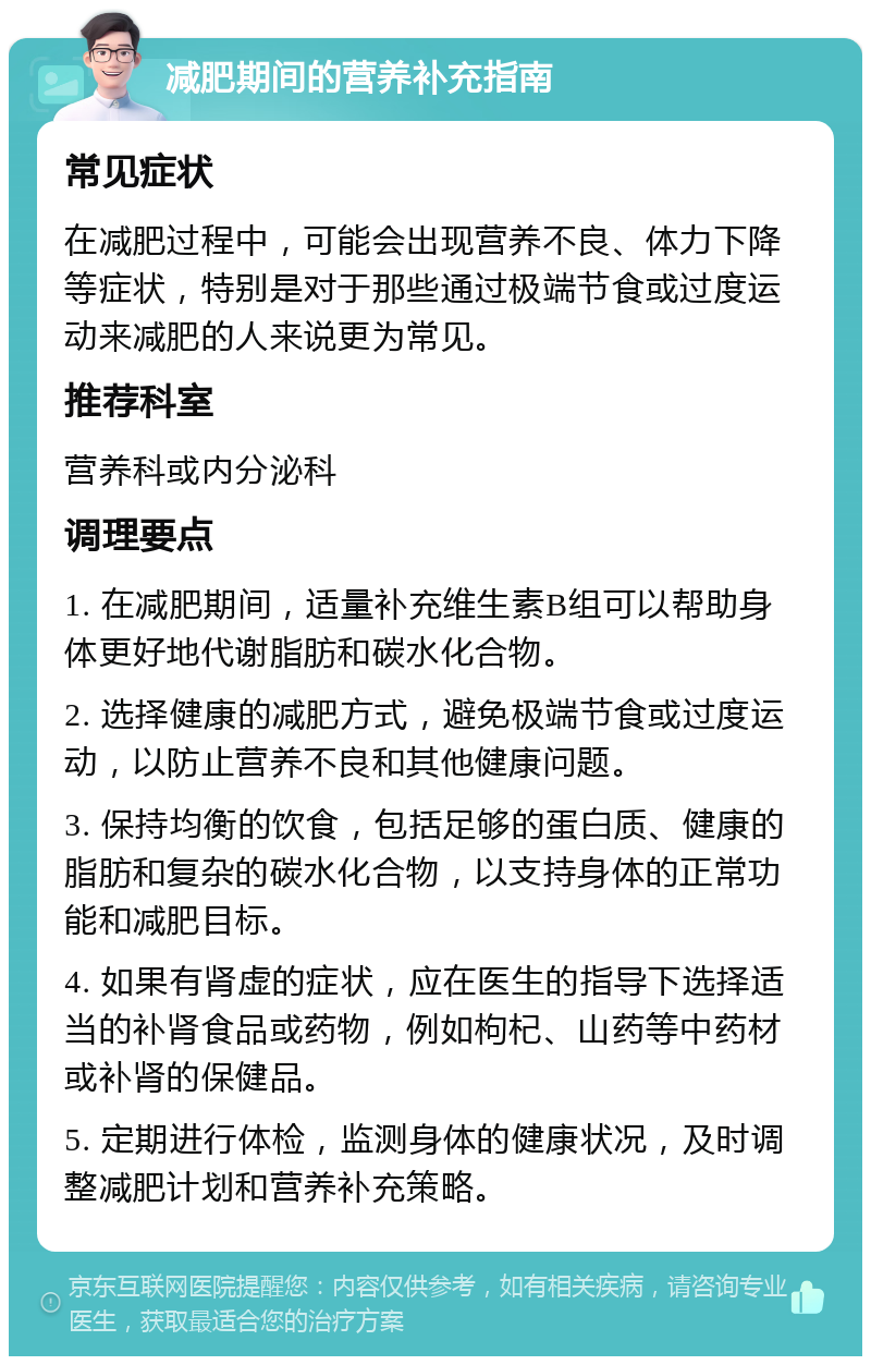 减肥期间的营养补充指南 常见症状 在减肥过程中，可能会出现营养不良、体力下降等症状，特别是对于那些通过极端节食或过度运动来减肥的人来说更为常见。 推荐科室 营养科或内分泌科 调理要点 1. 在减肥期间，适量补充维生素B组可以帮助身体更好地代谢脂肪和碳水化合物。 2. 选择健康的减肥方式，避免极端节食或过度运动，以防止营养不良和其他健康问题。 3. 保持均衡的饮食，包括足够的蛋白质、健康的脂肪和复杂的碳水化合物，以支持身体的正常功能和减肥目标。 4. 如果有肾虚的症状，应在医生的指导下选择适当的补肾食品或药物，例如枸杞、山药等中药材或补肾的保健品。 5. 定期进行体检，监测身体的健康状况，及时调整减肥计划和营养补充策略。