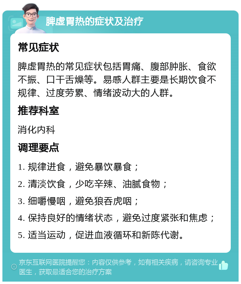 脾虚胃热的症状及治疗 常见症状 脾虚胃热的常见症状包括胃痛、腹部肿胀、食欲不振、口干舌燥等。易感人群主要是长期饮食不规律、过度劳累、情绪波动大的人群。 推荐科室 消化内科 调理要点 1. 规律进食，避免暴饮暴食； 2. 清淡饮食，少吃辛辣、油腻食物； 3. 细嚼慢咽，避免狼吞虎咽； 4. 保持良好的情绪状态，避免过度紧张和焦虑； 5. 适当运动，促进血液循环和新陈代谢。