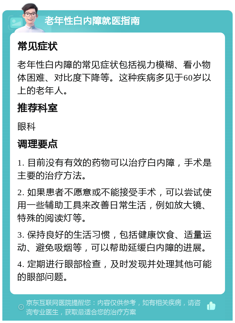 老年性白内障就医指南 常见症状 老年性白内障的常见症状包括视力模糊、看小物体困难、对比度下降等。这种疾病多见于60岁以上的老年人。 推荐科室 眼科 调理要点 1. 目前没有有效的药物可以治疗白内障，手术是主要的治疗方法。 2. 如果患者不愿意或不能接受手术，可以尝试使用一些辅助工具来改善日常生活，例如放大镜、特殊的阅读灯等。 3. 保持良好的生活习惯，包括健康饮食、适量运动、避免吸烟等，可以帮助延缓白内障的进展。 4. 定期进行眼部检查，及时发现并处理其他可能的眼部问题。