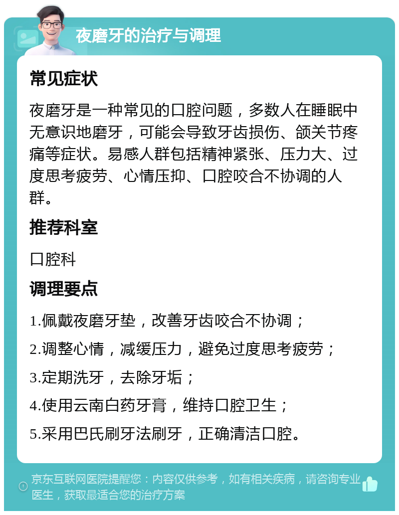 夜磨牙的治疗与调理 常见症状 夜磨牙是一种常见的口腔问题，多数人在睡眠中无意识地磨牙，可能会导致牙齿损伤、颌关节疼痛等症状。易感人群包括精神紧张、压力大、过度思考疲劳、心情压抑、口腔咬合不协调的人群。 推荐科室 口腔科 调理要点 1.佩戴夜磨牙垫，改善牙齿咬合不协调； 2.调整心情，减缓压力，避免过度思考疲劳； 3.定期洗牙，去除牙垢； 4.使用云南白药牙膏，维持口腔卫生； 5.采用巴氏刷牙法刷牙，正确清洁口腔。