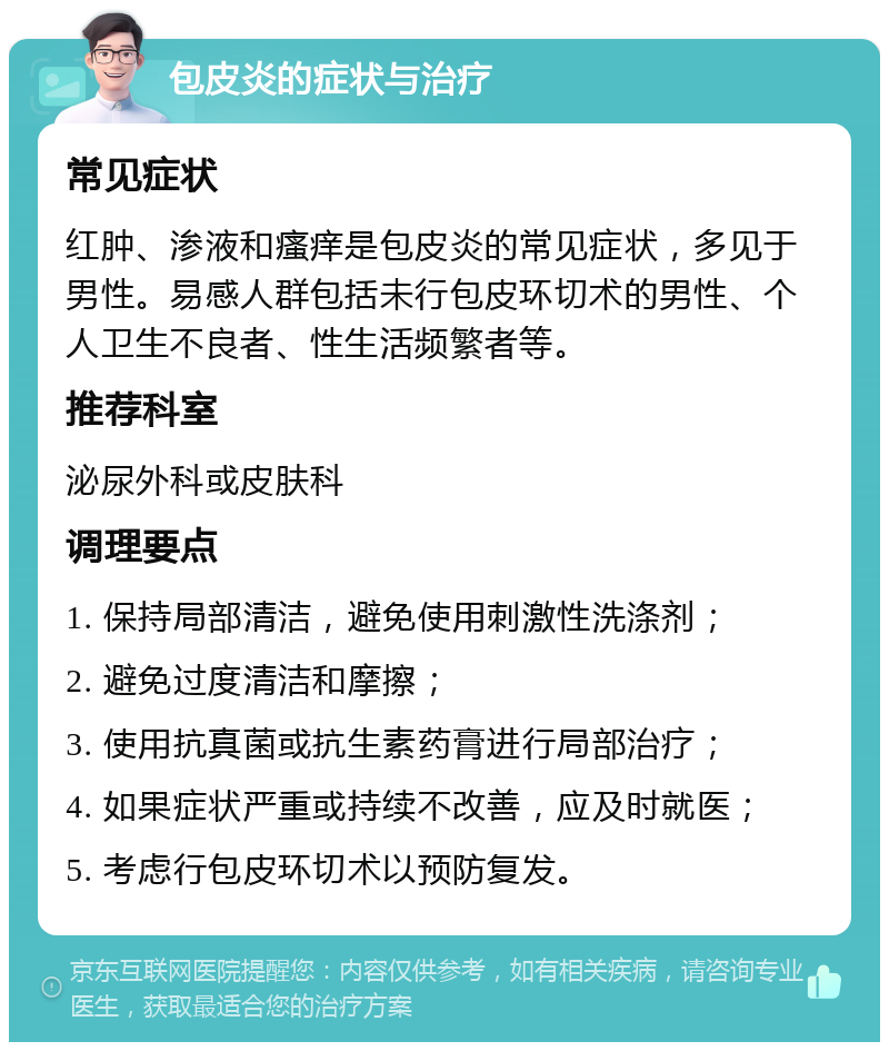 包皮炎的症状与治疗 常见症状 红肿、渗液和瘙痒是包皮炎的常见症状，多见于男性。易感人群包括未行包皮环切术的男性、个人卫生不良者、性生活频繁者等。 推荐科室 泌尿外科或皮肤科 调理要点 1. 保持局部清洁，避免使用刺激性洗涤剂； 2. 避免过度清洁和摩擦； 3. 使用抗真菌或抗生素药膏进行局部治疗； 4. 如果症状严重或持续不改善，应及时就医； 5. 考虑行包皮环切术以预防复发。