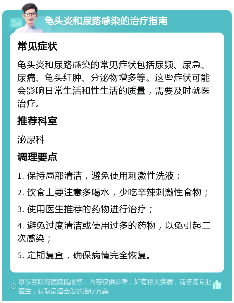 龟头炎和尿路感染的治疗指南 常见症状 龟头炎和尿路感染的常见症状包括尿频、尿急、尿痛、龟头红肿、分泌物增多等。这些症状可能会影响日常生活和性生活的质量，需要及时就医治疗。 推荐科室 泌尿科 调理要点 1. 保持局部清洁，避免使用刺激性洗液； 2. 饮食上要注意多喝水，少吃辛辣刺激性食物； 3. 使用医生推荐的药物进行治疗； 4. 避免过度清洁或使用过多的药物，以免引起二次感染； 5. 定期复查，确保病情完全恢复。