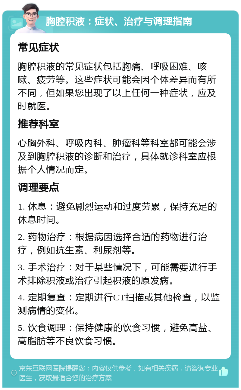 胸腔积液：症状、治疗与调理指南 常见症状 胸腔积液的常见症状包括胸痛、呼吸困难、咳嗽、疲劳等。这些症状可能会因个体差异而有所不同，但如果您出现了以上任何一种症状，应及时就医。 推荐科室 心胸外科、呼吸内科、肿瘤科等科室都可能会涉及到胸腔积液的诊断和治疗，具体就诊科室应根据个人情况而定。 调理要点 1. 休息：避免剧烈运动和过度劳累，保持充足的休息时间。 2. 药物治疗：根据病因选择合适的药物进行治疗，例如抗生素、利尿剂等。 3. 手术治疗：对于某些情况下，可能需要进行手术排除积液或治疗引起积液的原发病。 4. 定期复查：定期进行CT扫描或其他检查，以监测病情的变化。 5. 饮食调理：保持健康的饮食习惯，避免高盐、高脂肪等不良饮食习惯。