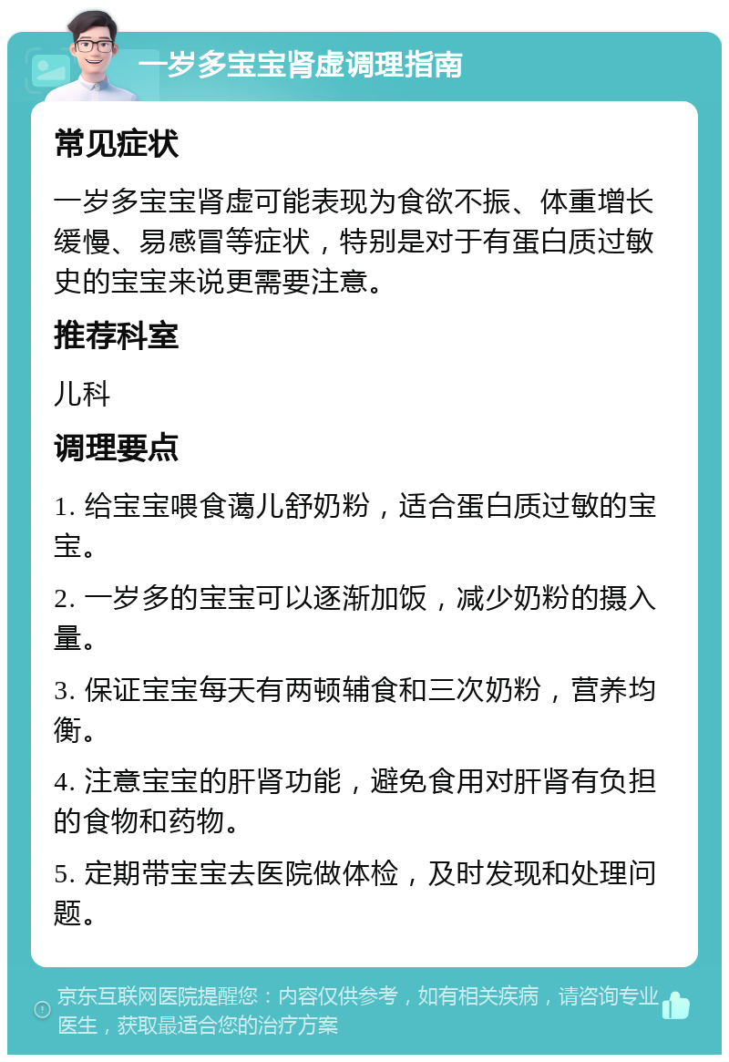 一岁多宝宝肾虚调理指南 常见症状 一岁多宝宝肾虚可能表现为食欲不振、体重增长缓慢、易感冒等症状，特别是对于有蛋白质过敏史的宝宝来说更需要注意。 推荐科室 儿科 调理要点 1. 给宝宝喂食蔼儿舒奶粉，适合蛋白质过敏的宝宝。 2. 一岁多的宝宝可以逐渐加饭，减少奶粉的摄入量。 3. 保证宝宝每天有两顿辅食和三次奶粉，营养均衡。 4. 注意宝宝的肝肾功能，避免食用对肝肾有负担的食物和药物。 5. 定期带宝宝去医院做体检，及时发现和处理问题。