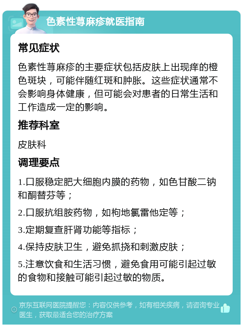 色素性荨麻疹就医指南 常见症状 色素性荨麻疹的主要症状包括皮肤上出现痒的橙色斑块，可能伴随红斑和肿胀。这些症状通常不会影响身体健康，但可能会对患者的日常生活和工作造成一定的影响。 推荐科室 皮肤科 调理要点 1.口服稳定肥大细胞内膜的药物，如色甘酸二钠和酮替芬等； 2.口服抗组胺药物，如枸地氯雷他定等； 3.定期复查肝肾功能等指标； 4.保持皮肤卫生，避免抓挠和刺激皮肤； 5.注意饮食和生活习惯，避免食用可能引起过敏的食物和接触可能引起过敏的物质。