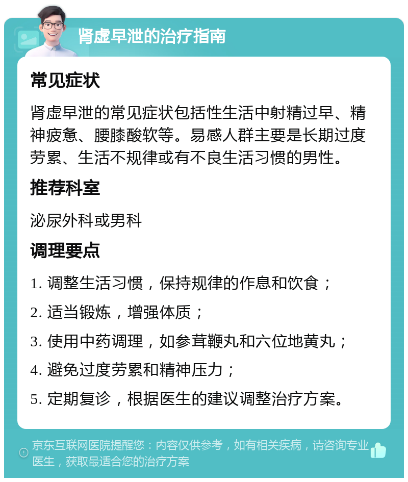 肾虚早泄的治疗指南 常见症状 肾虚早泄的常见症状包括性生活中射精过早、精神疲惫、腰膝酸软等。易感人群主要是长期过度劳累、生活不规律或有不良生活习惯的男性。 推荐科室 泌尿外科或男科 调理要点 1. 调整生活习惯，保持规律的作息和饮食； 2. 适当锻炼，增强体质； 3. 使用中药调理，如参茸鞭丸和六位地黄丸； 4. 避免过度劳累和精神压力； 5. 定期复诊，根据医生的建议调整治疗方案。