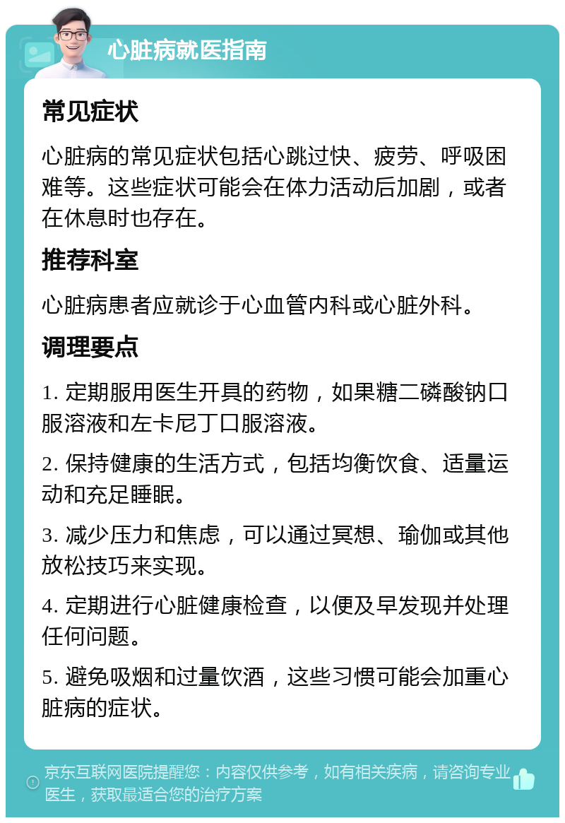 心脏病就医指南 常见症状 心脏病的常见症状包括心跳过快、疲劳、呼吸困难等。这些症状可能会在体力活动后加剧，或者在休息时也存在。 推荐科室 心脏病患者应就诊于心血管内科或心脏外科。 调理要点 1. 定期服用医生开具的药物，如果糖二磷酸钠口服溶液和左卡尼丁口服溶液。 2. 保持健康的生活方式，包括均衡饮食、适量运动和充足睡眠。 3. 减少压力和焦虑，可以通过冥想、瑜伽或其他放松技巧来实现。 4. 定期进行心脏健康检查，以便及早发现并处理任何问题。 5. 避免吸烟和过量饮酒，这些习惯可能会加重心脏病的症状。