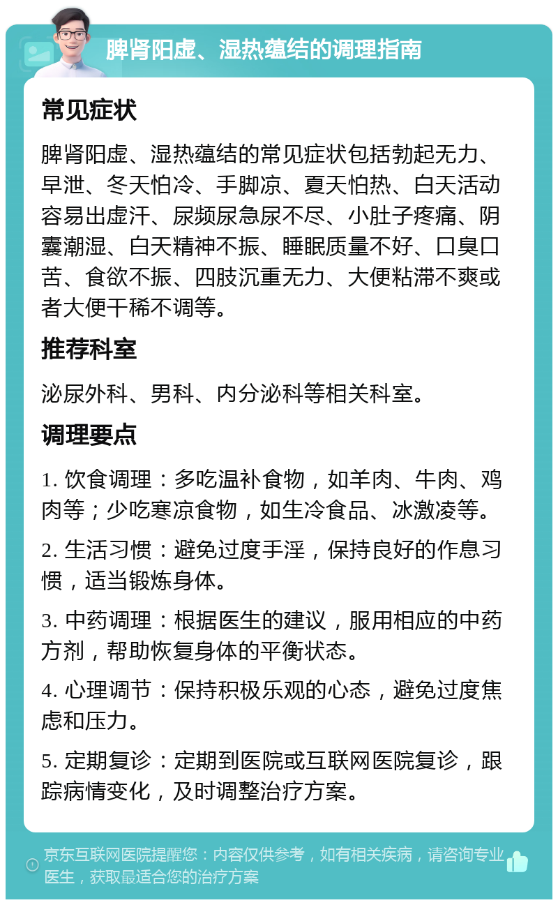 脾肾阳虚、湿热蕴结的调理指南 常见症状 脾肾阳虚、湿热蕴结的常见症状包括勃起无力、早泄、冬天怕冷、手脚凉、夏天怕热、白天活动容易出虚汗、尿频尿急尿不尽、小肚子疼痛、阴囊潮湿、白天精神不振、睡眠质量不好、口臭口苦、食欲不振、四肢沉重无力、大便粘滞不爽或者大便干稀不调等。 推荐科室 泌尿外科、男科、内分泌科等相关科室。 调理要点 1. 饮食调理：多吃温补食物，如羊肉、牛肉、鸡肉等；少吃寒凉食物，如生冷食品、冰激凌等。 2. 生活习惯：避免过度手淫，保持良好的作息习惯，适当锻炼身体。 3. 中药调理：根据医生的建议，服用相应的中药方剂，帮助恢复身体的平衡状态。 4. 心理调节：保持积极乐观的心态，避免过度焦虑和压力。 5. 定期复诊：定期到医院或互联网医院复诊，跟踪病情变化，及时调整治疗方案。