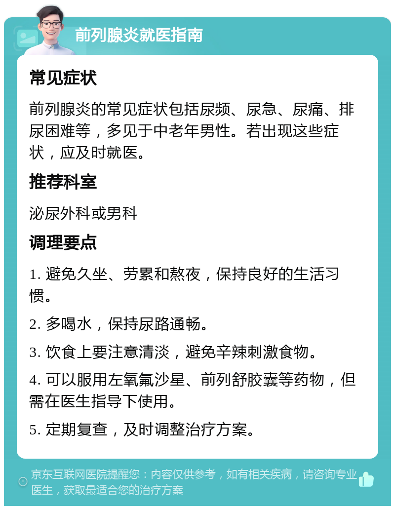 前列腺炎就医指南 常见症状 前列腺炎的常见症状包括尿频、尿急、尿痛、排尿困难等，多见于中老年男性。若出现这些症状，应及时就医。 推荐科室 泌尿外科或男科 调理要点 1. 避免久坐、劳累和熬夜，保持良好的生活习惯。 2. 多喝水，保持尿路通畅。 3. 饮食上要注意清淡，避免辛辣刺激食物。 4. 可以服用左氧氟沙星、前列舒胶囊等药物，但需在医生指导下使用。 5. 定期复查，及时调整治疗方案。