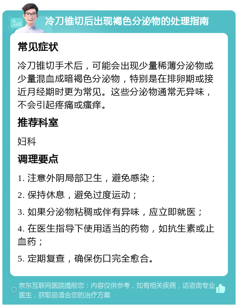 冷刀锥切后出现褐色分泌物的处理指南 常见症状 冷刀锥切手术后，可能会出现少量稀薄分泌物或少量混血成暗褐色分泌物，特别是在排卵期或接近月经期时更为常见。这些分泌物通常无异味，不会引起疼痛或瘙痒。 推荐科室 妇科 调理要点 1. 注意外阴局部卫生，避免感染； 2. 保持休息，避免过度运动； 3. 如果分泌物粘稠或伴有异味，应立即就医； 4. 在医生指导下使用适当的药物，如抗生素或止血药； 5. 定期复查，确保伤口完全愈合。