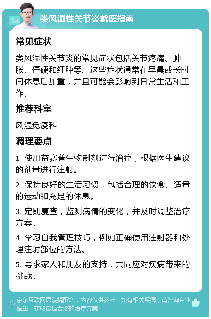 类风湿性关节炎就医指南 常见症状 类风湿性关节炎的常见症状包括关节疼痛、肿胀、僵硬和红肿等。这些症状通常在早晨或长时间休息后加重，并且可能会影响到日常生活和工作。 推荐科室 风湿免疫科 调理要点 1. 使用益赛普生物制剂进行治疗，根据医生建议的剂量进行注射。 2. 保持良好的生活习惯，包括合理的饮食、适量的运动和充足的休息。 3. 定期复查，监测病情的变化，并及时调整治疗方案。 4. 学习自我管理技巧，例如正确使用注射器和处理注射部位的方法。 5. 寻求家人和朋友的支持，共同应对疾病带来的挑战。