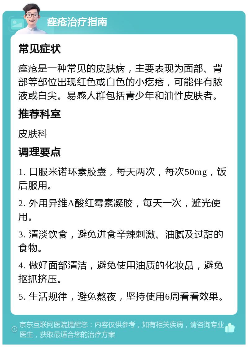 痤疮治疗指南 常见症状 痤疮是一种常见的皮肤病，主要表现为面部、背部等部位出现红色或白色的小疙瘩，可能伴有脓液或白尖。易感人群包括青少年和油性皮肤者。 推荐科室 皮肤科 调理要点 1. 口服米诺环素胶囊，每天两次，每次50mg，饭后服用。 2. 外用异维A酸红霉素凝胶，每天一次，避光使用。 3. 清淡饮食，避免进食辛辣刺激、油腻及过甜的食物。 4. 做好面部清洁，避免使用油质的化妆品，避免抠抓挤压。 5. 生活规律，避免熬夜，坚持使用6周看看效果。