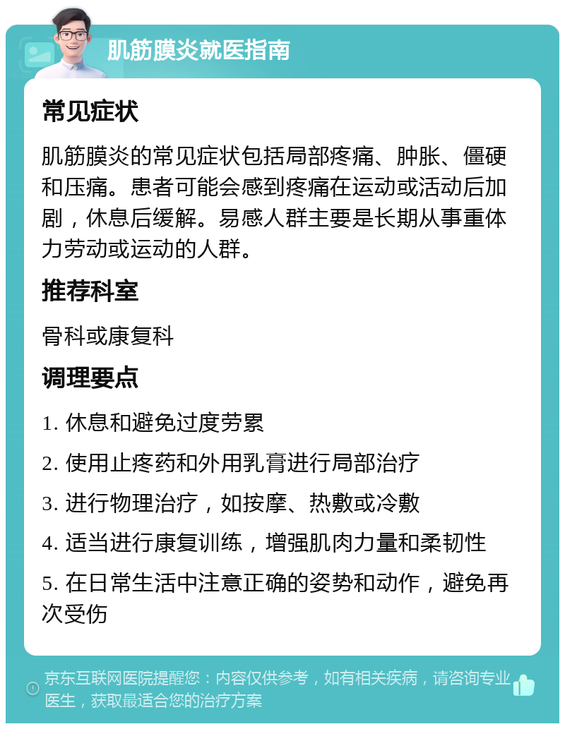 肌筋膜炎就医指南 常见症状 肌筋膜炎的常见症状包括局部疼痛、肿胀、僵硬和压痛。患者可能会感到疼痛在运动或活动后加剧，休息后缓解。易感人群主要是长期从事重体力劳动或运动的人群。 推荐科室 骨科或康复科 调理要点 1. 休息和避免过度劳累 2. 使用止疼药和外用乳膏进行局部治疗 3. 进行物理治疗，如按摩、热敷或冷敷 4. 适当进行康复训练，增强肌肉力量和柔韧性 5. 在日常生活中注意正确的姿势和动作，避免再次受伤