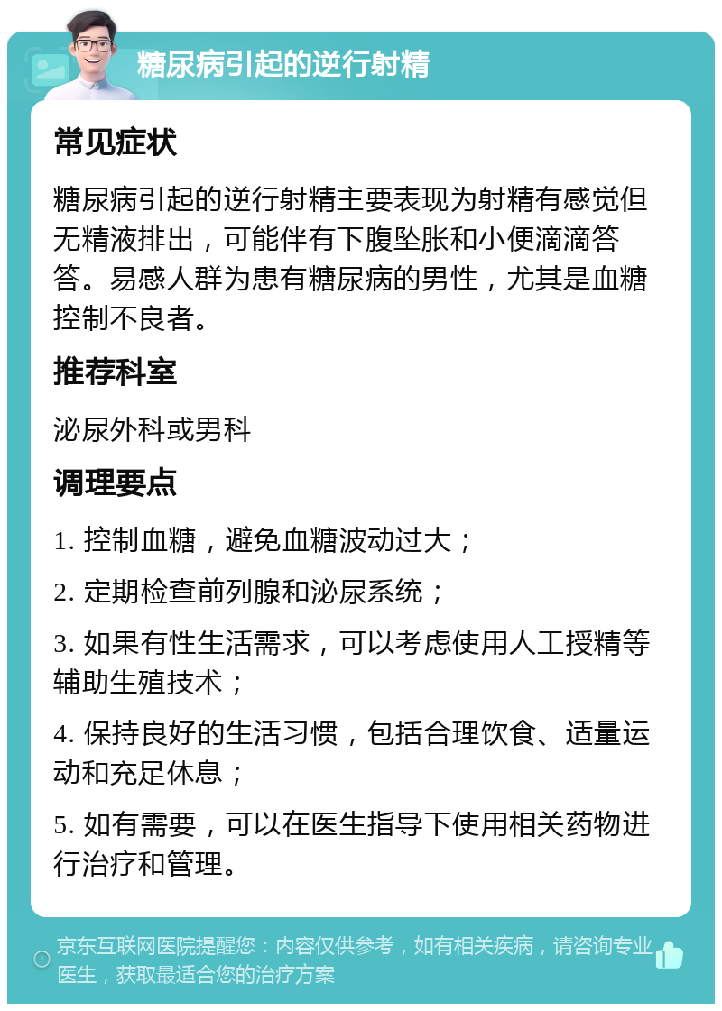 糖尿病引起的逆行射精 常见症状 糖尿病引起的逆行射精主要表现为射精有感觉但无精液排出，可能伴有下腹坠胀和小便滴滴答答。易感人群为患有糖尿病的男性，尤其是血糖控制不良者。 推荐科室 泌尿外科或男科 调理要点 1. 控制血糖，避免血糖波动过大； 2. 定期检查前列腺和泌尿系统； 3. 如果有性生活需求，可以考虑使用人工授精等辅助生殖技术； 4. 保持良好的生活习惯，包括合理饮食、适量运动和充足休息； 5. 如有需要，可以在医生指导下使用相关药物进行治疗和管理。