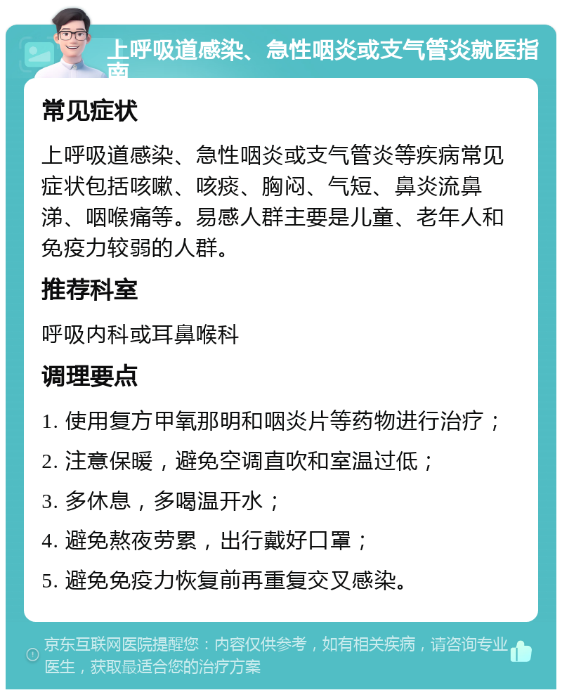 上呼吸道感染、急性咽炎或支气管炎就医指南 常见症状 上呼吸道感染、急性咽炎或支气管炎等疾病常见症状包括咳嗽、咳痰、胸闷、气短、鼻炎流鼻涕、咽喉痛等。易感人群主要是儿童、老年人和免疫力较弱的人群。 推荐科室 呼吸内科或耳鼻喉科 调理要点 1. 使用复方甲氧那明和咽炎片等药物进行治疗； 2. 注意保暖，避免空调直吹和室温过低； 3. 多休息，多喝温开水； 4. 避免熬夜劳累，出行戴好口罩； 5. 避免免疫力恢复前再重复交叉感染。