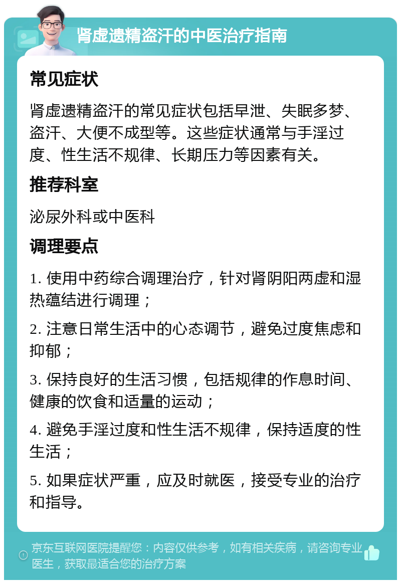 肾虚遗精盗汗的中医治疗指南 常见症状 肾虚遗精盗汗的常见症状包括早泄、失眠多梦、盗汗、大便不成型等。这些症状通常与手淫过度、性生活不规律、长期压力等因素有关。 推荐科室 泌尿外科或中医科 调理要点 1. 使用中药综合调理治疗，针对肾阴阳两虚和湿热蕴结进行调理； 2. 注意日常生活中的心态调节，避免过度焦虑和抑郁； 3. 保持良好的生活习惯，包括规律的作息时间、健康的饮食和适量的运动； 4. 避免手淫过度和性生活不规律，保持适度的性生活； 5. 如果症状严重，应及时就医，接受专业的治疗和指导。