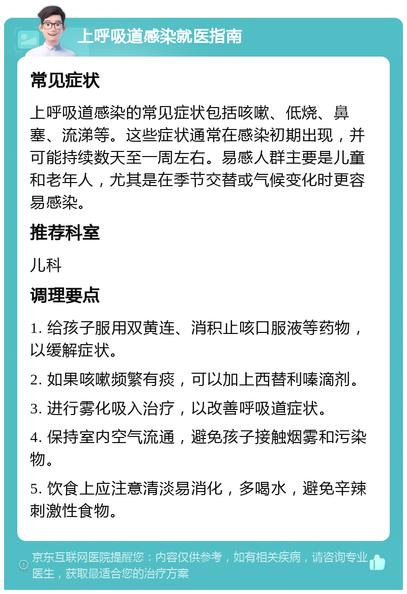 上呼吸道感染就医指南 常见症状 上呼吸道感染的常见症状包括咳嗽、低烧、鼻塞、流涕等。这些症状通常在感染初期出现，并可能持续数天至一周左右。易感人群主要是儿童和老年人，尤其是在季节交替或气候变化时更容易感染。 推荐科室 儿科 调理要点 1. 给孩子服用双黄连、消积止咳口服液等药物，以缓解症状。 2. 如果咳嗽频繁有痰，可以加上西替利嗪滴剂。 3. 进行雾化吸入治疗，以改善呼吸道症状。 4. 保持室内空气流通，避免孩子接触烟雾和污染物。 5. 饮食上应注意清淡易消化，多喝水，避免辛辣刺激性食物。