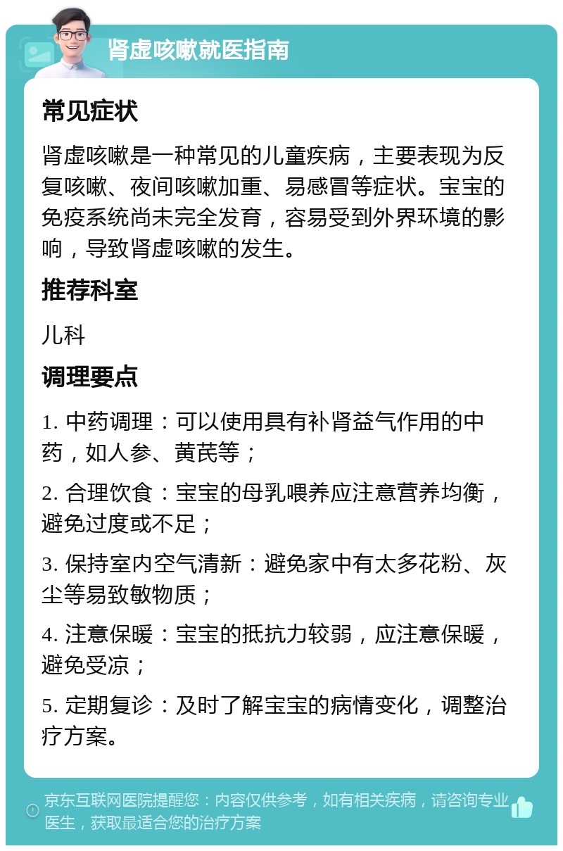 肾虚咳嗽就医指南 常见症状 肾虚咳嗽是一种常见的儿童疾病，主要表现为反复咳嗽、夜间咳嗽加重、易感冒等症状。宝宝的免疫系统尚未完全发育，容易受到外界环境的影响，导致肾虚咳嗽的发生。 推荐科室 儿科 调理要点 1. 中药调理：可以使用具有补肾益气作用的中药，如人参、黄芪等； 2. 合理饮食：宝宝的母乳喂养应注意营养均衡，避免过度或不足； 3. 保持室内空气清新：避免家中有太多花粉、灰尘等易致敏物质； 4. 注意保暖：宝宝的抵抗力较弱，应注意保暖，避免受凉； 5. 定期复诊：及时了解宝宝的病情变化，调整治疗方案。