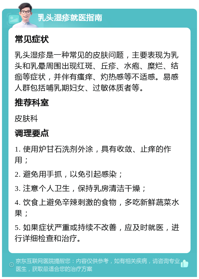 乳头湿疹就医指南 常见症状 乳头湿疹是一种常见的皮肤问题，主要表现为乳头和乳晕周围出现红斑、丘疹、水疱、糜烂、结痂等症状，并伴有瘙痒、灼热感等不适感。易感人群包括哺乳期妇女、过敏体质者等。 推荐科室 皮肤科 调理要点 1. 使用炉甘石洗剂外涂，具有收敛、止痒的作用； 2. 避免用手抓，以免引起感染； 3. 注意个人卫生，保持乳房清洁干燥； 4. 饮食上避免辛辣刺激的食物，多吃新鲜蔬菜水果； 5. 如果症状严重或持续不改善，应及时就医，进行详细检查和治疗。