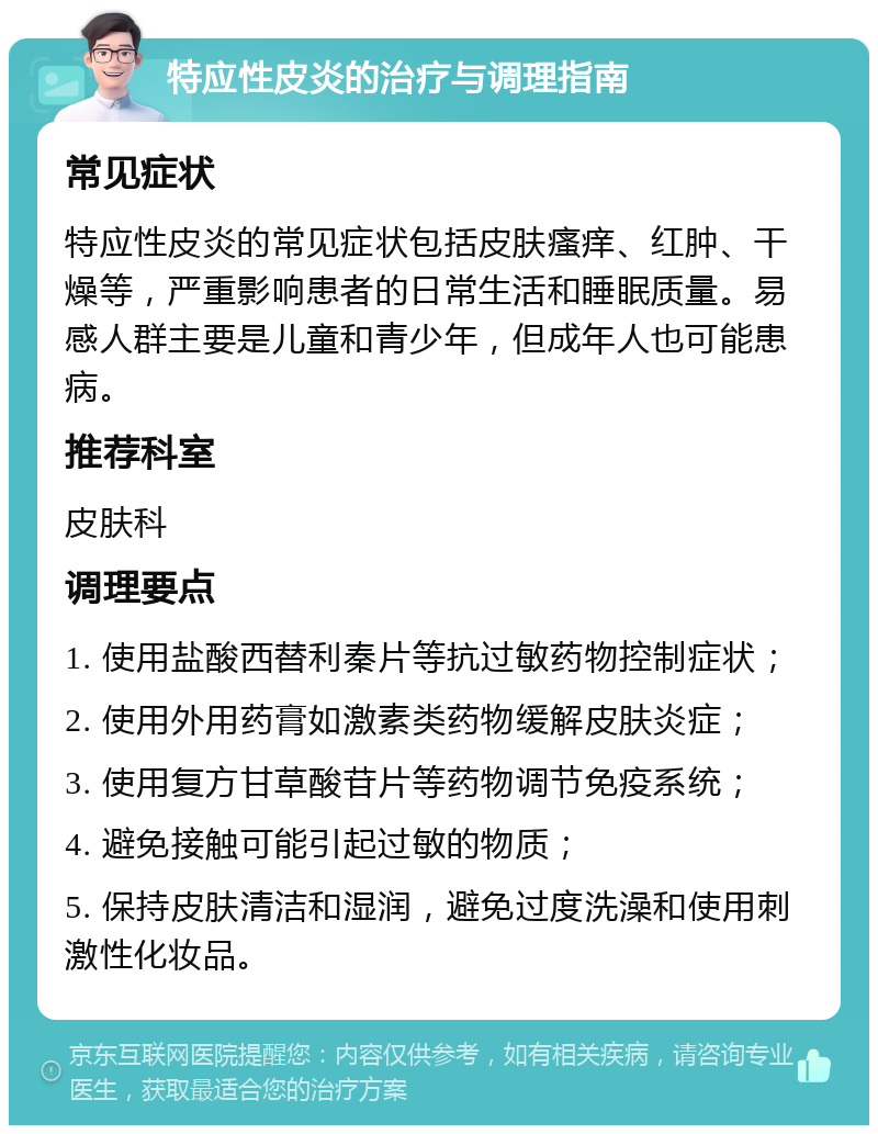 特应性皮炎的治疗与调理指南 常见症状 特应性皮炎的常见症状包括皮肤瘙痒、红肿、干燥等，严重影响患者的日常生活和睡眠质量。易感人群主要是儿童和青少年，但成年人也可能患病。 推荐科室 皮肤科 调理要点 1. 使用盐酸西替利秦片等抗过敏药物控制症状； 2. 使用外用药膏如激素类药物缓解皮肤炎症； 3. 使用复方甘草酸苷片等药物调节免疫系统； 4. 避免接触可能引起过敏的物质； 5. 保持皮肤清洁和湿润，避免过度洗澡和使用刺激性化妆品。