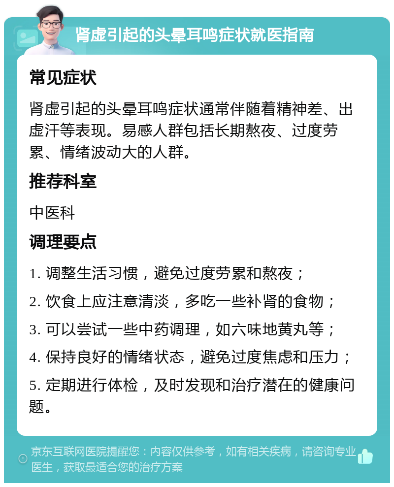 肾虚引起的头晕耳鸣症状就医指南 常见症状 肾虚引起的头晕耳鸣症状通常伴随着精神差、出虚汗等表现。易感人群包括长期熬夜、过度劳累、情绪波动大的人群。 推荐科室 中医科 调理要点 1. 调整生活习惯，避免过度劳累和熬夜； 2. 饮食上应注意清淡，多吃一些补肾的食物； 3. 可以尝试一些中药调理，如六味地黄丸等； 4. 保持良好的情绪状态，避免过度焦虑和压力； 5. 定期进行体检，及时发现和治疗潜在的健康问题。