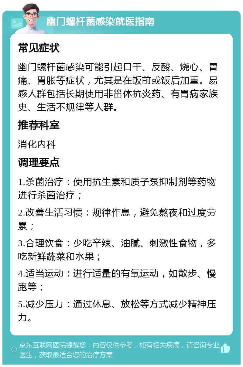 幽门螺杆菌感染就医指南 常见症状 幽门螺杆菌感染可能引起口干、反酸、烧心、胃痛、胃胀等症状，尤其是在饭前或饭后加重。易感人群包括长期使用非甾体抗炎药、有胃病家族史、生活不规律等人群。 推荐科室 消化内科 调理要点 1.杀菌治疗：使用抗生素和质子泵抑制剂等药物进行杀菌治疗； 2.改善生活习惯：规律作息，避免熬夜和过度劳累； 3.合理饮食：少吃辛辣、油腻、刺激性食物，多吃新鲜蔬菜和水果； 4.适当运动：进行适量的有氧运动，如散步、慢跑等； 5.减少压力：通过休息、放松等方式减少精神压力。