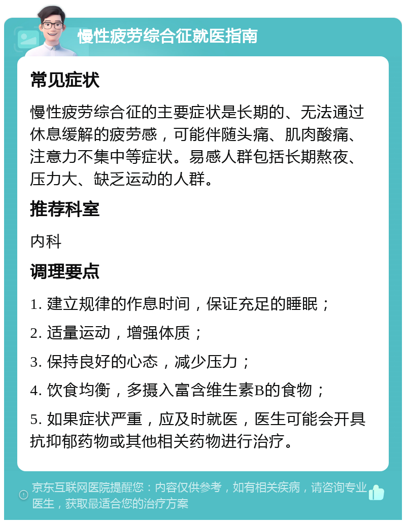 慢性疲劳综合征就医指南 常见症状 慢性疲劳综合征的主要症状是长期的、无法通过休息缓解的疲劳感，可能伴随头痛、肌肉酸痛、注意力不集中等症状。易感人群包括长期熬夜、压力大、缺乏运动的人群。 推荐科室 内科 调理要点 1. 建立规律的作息时间，保证充足的睡眠； 2. 适量运动，增强体质； 3. 保持良好的心态，减少压力； 4. 饮食均衡，多摄入富含维生素B的食物； 5. 如果症状严重，应及时就医，医生可能会开具抗抑郁药物或其他相关药物进行治疗。