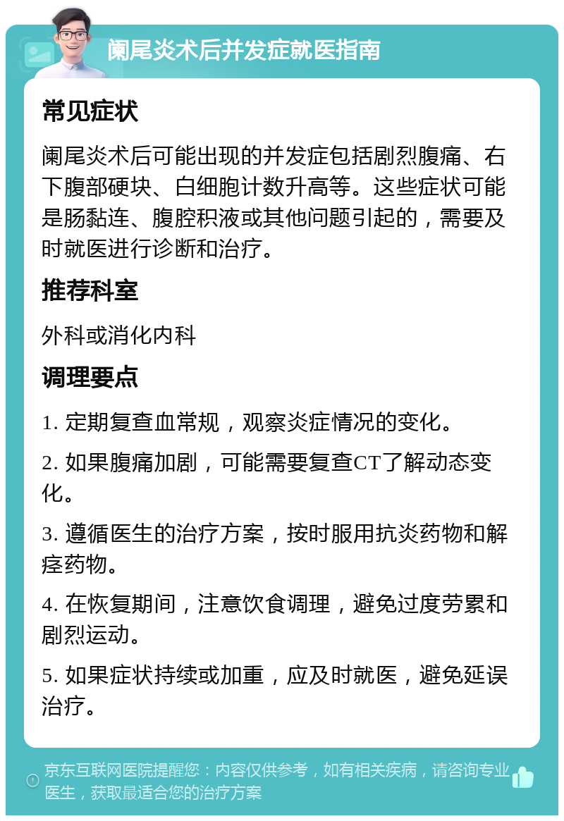 阑尾炎术后并发症就医指南 常见症状 阑尾炎术后可能出现的并发症包括剧烈腹痛、右下腹部硬块、白细胞计数升高等。这些症状可能是肠黏连、腹腔积液或其他问题引起的，需要及时就医进行诊断和治疗。 推荐科室 外科或消化内科 调理要点 1. 定期复查血常规，观察炎症情况的变化。 2. 如果腹痛加剧，可能需要复查CT了解动态变化。 3. 遵循医生的治疗方案，按时服用抗炎药物和解痉药物。 4. 在恢复期间，注意饮食调理，避免过度劳累和剧烈运动。 5. 如果症状持续或加重，应及时就医，避免延误治疗。