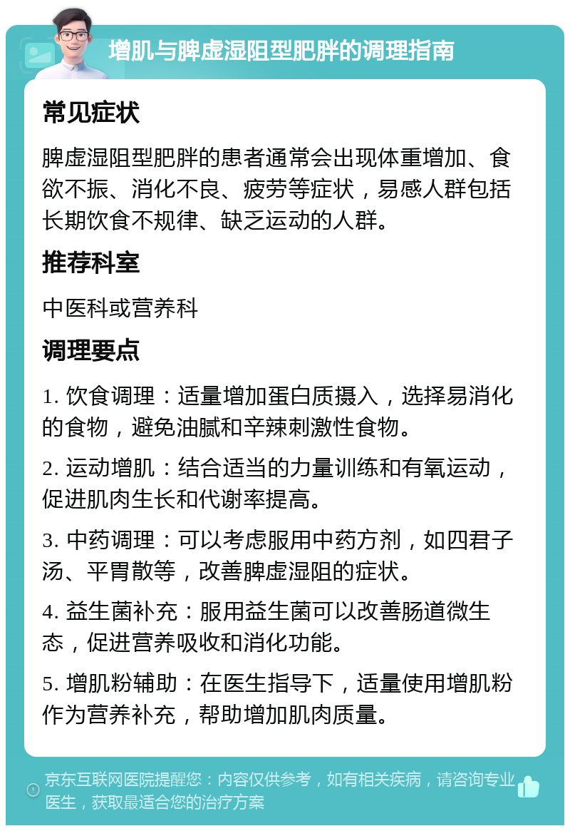 增肌与脾虚湿阻型肥胖的调理指南 常见症状 脾虚湿阻型肥胖的患者通常会出现体重增加、食欲不振、消化不良、疲劳等症状，易感人群包括长期饮食不规律、缺乏运动的人群。 推荐科室 中医科或营养科 调理要点 1. 饮食调理：适量增加蛋白质摄入，选择易消化的食物，避免油腻和辛辣刺激性食物。 2. 运动增肌：结合适当的力量训练和有氧运动，促进肌肉生长和代谢率提高。 3. 中药调理：可以考虑服用中药方剂，如四君子汤、平胃散等，改善脾虚湿阻的症状。 4. 益生菌补充：服用益生菌可以改善肠道微生态，促进营养吸收和消化功能。 5. 增肌粉辅助：在医生指导下，适量使用增肌粉作为营养补充，帮助增加肌肉质量。