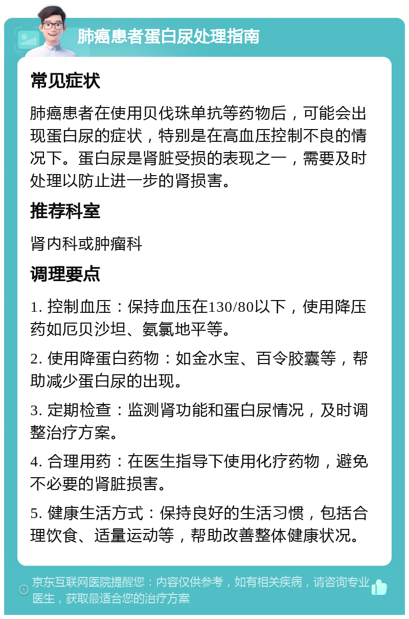 肺癌患者蛋白尿处理指南 常见症状 肺癌患者在使用贝伐珠单抗等药物后，可能会出现蛋白尿的症状，特别是在高血压控制不良的情况下。蛋白尿是肾脏受损的表现之一，需要及时处理以防止进一步的肾损害。 推荐科室 肾内科或肿瘤科 调理要点 1. 控制血压：保持血压在130/80以下，使用降压药如厄贝沙坦、氨氯地平等。 2. 使用降蛋白药物：如金水宝、百令胶囊等，帮助减少蛋白尿的出现。 3. 定期检查：监测肾功能和蛋白尿情况，及时调整治疗方案。 4. 合理用药：在医生指导下使用化疗药物，避免不必要的肾脏损害。 5. 健康生活方式：保持良好的生活习惯，包括合理饮食、适量运动等，帮助改善整体健康状况。