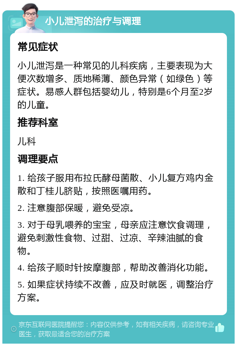 小儿泄泻的治疗与调理 常见症状 小儿泄泻是一种常见的儿科疾病，主要表现为大便次数增多、质地稀薄、颜色异常（如绿色）等症状。易感人群包括婴幼儿，特别是6个月至2岁的儿童。 推荐科室 儿科 调理要点 1. 给孩子服用布拉氏酵母菌散、小儿复方鸡内金散和丁桂儿脐贴，按照医嘱用药。 2. 注意腹部保暖，避免受凉。 3. 对于母乳喂养的宝宝，母亲应注意饮食调理，避免刺激性食物、过甜、过凉、辛辣油腻的食物。 4. 给孩子顺时针按摩腹部，帮助改善消化功能。 5. 如果症状持续不改善，应及时就医，调整治疗方案。