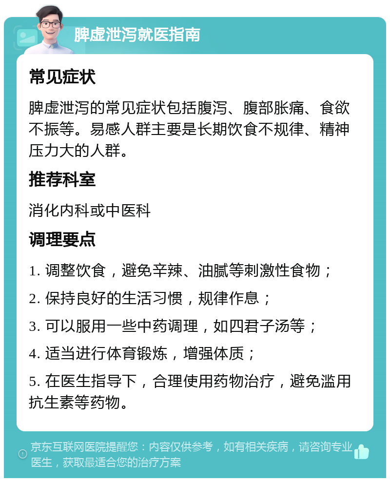 脾虚泄泻就医指南 常见症状 脾虚泄泻的常见症状包括腹泻、腹部胀痛、食欲不振等。易感人群主要是长期饮食不规律、精神压力大的人群。 推荐科室 消化内科或中医科 调理要点 1. 调整饮食，避免辛辣、油腻等刺激性食物； 2. 保持良好的生活习惯，规律作息； 3. 可以服用一些中药调理，如四君子汤等； 4. 适当进行体育锻炼，增强体质； 5. 在医生指导下，合理使用药物治疗，避免滥用抗生素等药物。