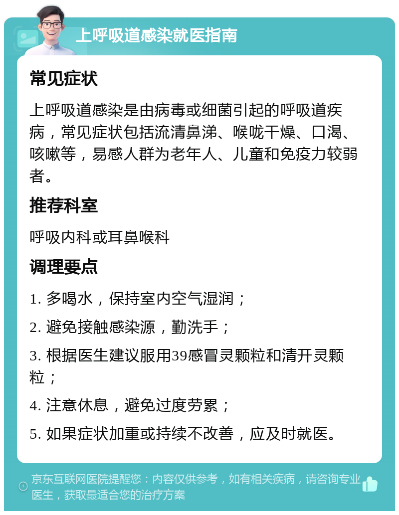 上呼吸道感染就医指南 常见症状 上呼吸道感染是由病毒或细菌引起的呼吸道疾病，常见症状包括流清鼻涕、喉咙干燥、口渴、咳嗽等，易感人群为老年人、儿童和免疫力较弱者。 推荐科室 呼吸内科或耳鼻喉科 调理要点 1. 多喝水，保持室内空气湿润； 2. 避免接触感染源，勤洗手； 3. 根据医生建议服用39感冒灵颗粒和清开灵颗粒； 4. 注意休息，避免过度劳累； 5. 如果症状加重或持续不改善，应及时就医。