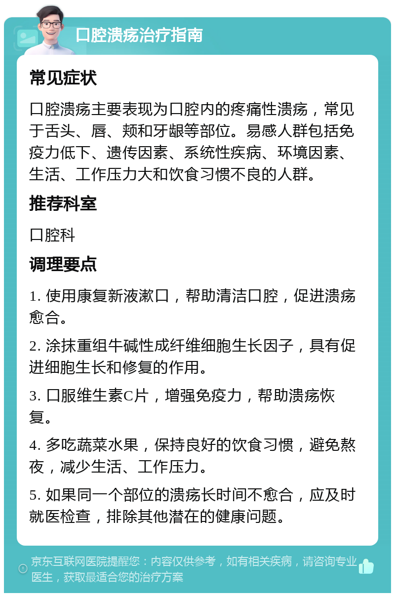 口腔溃疡治疗指南 常见症状 口腔溃疡主要表现为口腔内的疼痛性溃疡，常见于舌头、唇、颊和牙龈等部位。易感人群包括免疫力低下、遗传因素、系统性疾病、环境因素、生活、工作压力大和饮食习惯不良的人群。 推荐科室 口腔科 调理要点 1. 使用康复新液漱口，帮助清洁口腔，促进溃疡愈合。 2. 涂抹重组牛碱性成纤维细胞生长因子，具有促进细胞生长和修复的作用。 3. 口服维生素C片，增强免疫力，帮助溃疡恢复。 4. 多吃蔬菜水果，保持良好的饮食习惯，避免熬夜，减少生活、工作压力。 5. 如果同一个部位的溃疡长时间不愈合，应及时就医检查，排除其他潜在的健康问题。