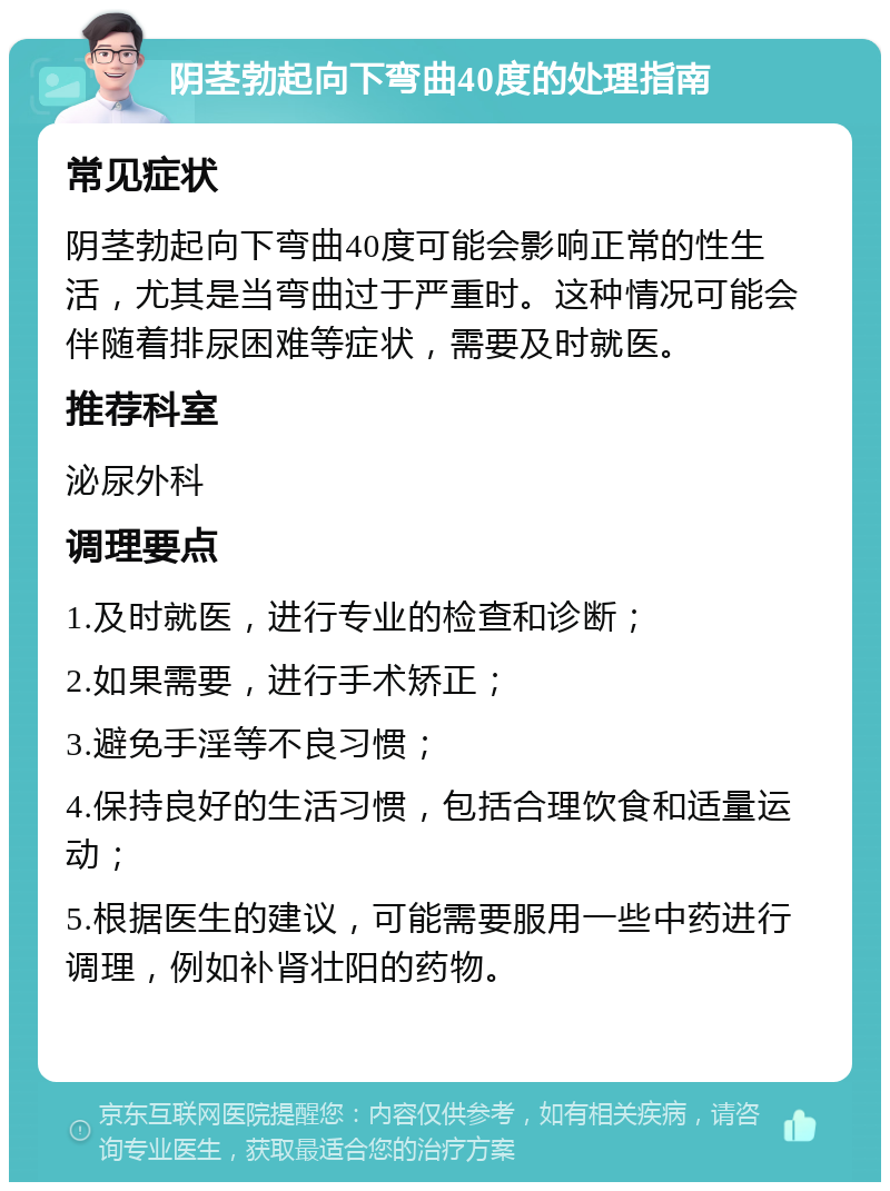 阴茎勃起向下弯曲40度的处理指南 常见症状 阴茎勃起向下弯曲40度可能会影响正常的性生活，尤其是当弯曲过于严重时。这种情况可能会伴随着排尿困难等症状，需要及时就医。 推荐科室 泌尿外科 调理要点 1.及时就医，进行专业的检查和诊断； 2.如果需要，进行手术矫正； 3.避免手淫等不良习惯； 4.保持良好的生活习惯，包括合理饮食和适量运动； 5.根据医生的建议，可能需要服用一些中药进行调理，例如补肾壮阳的药物。