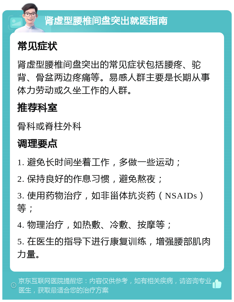 肾虚型腰椎间盘突出就医指南 常见症状 肾虚型腰椎间盘突出的常见症状包括腰疼、驼背、骨盆两边疼痛等。易感人群主要是长期从事体力劳动或久坐工作的人群。 推荐科室 骨科或脊柱外科 调理要点 1. 避免长时间坐着工作，多做一些运动； 2. 保持良好的作息习惯，避免熬夜； 3. 使用药物治疗，如非甾体抗炎药（NSAIDs）等； 4. 物理治疗，如热敷、冷敷、按摩等； 5. 在医生的指导下进行康复训练，增强腰部肌肉力量。