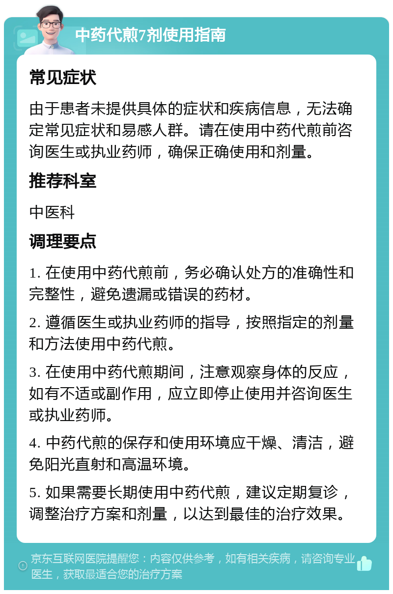 中药代煎7剂使用指南 常见症状 由于患者未提供具体的症状和疾病信息，无法确定常见症状和易感人群。请在使用中药代煎前咨询医生或执业药师，确保正确使用和剂量。 推荐科室 中医科 调理要点 1. 在使用中药代煎前，务必确认处方的准确性和完整性，避免遗漏或错误的药材。 2. 遵循医生或执业药师的指导，按照指定的剂量和方法使用中药代煎。 3. 在使用中药代煎期间，注意观察身体的反应，如有不适或副作用，应立即停止使用并咨询医生或执业药师。 4. 中药代煎的保存和使用环境应干燥、清洁，避免阳光直射和高温环境。 5. 如果需要长期使用中药代煎，建议定期复诊，调整治疗方案和剂量，以达到最佳的治疗效果。