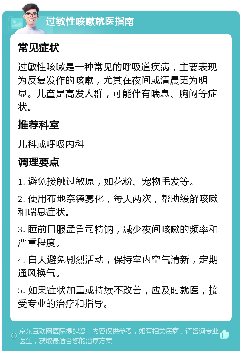 过敏性咳嗽就医指南 常见症状 过敏性咳嗽是一种常见的呼吸道疾病，主要表现为反复发作的咳嗽，尤其在夜间或清晨更为明显。儿童是高发人群，可能伴有喘息、胸闷等症状。 推荐科室 儿科或呼吸内科 调理要点 1. 避免接触过敏原，如花粉、宠物毛发等。 2. 使用布地奈德雾化，每天两次，帮助缓解咳嗽和喘息症状。 3. 睡前口服孟鲁司特钠，减少夜间咳嗽的频率和严重程度。 4. 白天避免剧烈活动，保持室内空气清新，定期通风换气。 5. 如果症状加重或持续不改善，应及时就医，接受专业的治疗和指导。