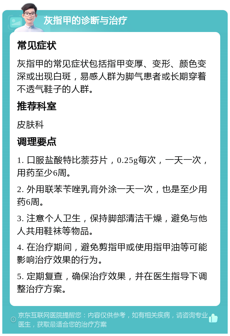 灰指甲的诊断与治疗 常见症状 灰指甲的常见症状包括指甲变厚、变形、颜色变深或出现白斑，易感人群为脚气患者或长期穿着不透气鞋子的人群。 推荐科室 皮肤科 调理要点 1. 口服盐酸特比萘芬片，0.25g每次，一天一次，用药至少6周。 2. 外用联苯苄唑乳膏外涂一天一次，也是至少用药6周。 3. 注意个人卫生，保持脚部清洁干燥，避免与他人共用鞋袜等物品。 4. 在治疗期间，避免剪指甲或使用指甲油等可能影响治疗效果的行为。 5. 定期复查，确保治疗效果，并在医生指导下调整治疗方案。