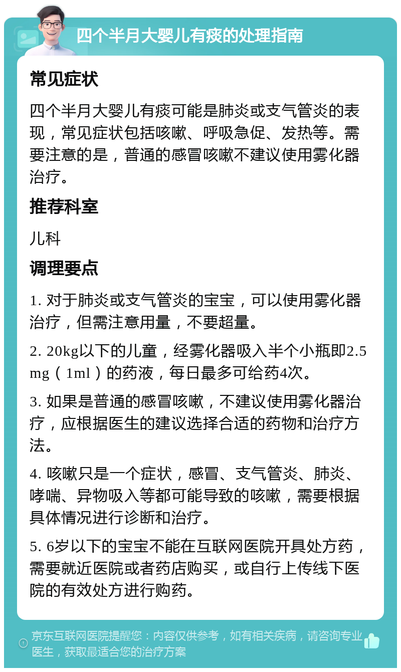 四个半月大婴儿有痰的处理指南 常见症状 四个半月大婴儿有痰可能是肺炎或支气管炎的表现，常见症状包括咳嗽、呼吸急促、发热等。需要注意的是，普通的感冒咳嗽不建议使用雾化器治疗。 推荐科室 儿科 调理要点 1. 对于肺炎或支气管炎的宝宝，可以使用雾化器治疗，但需注意用量，不要超量。 2. 20kg以下的儿童，经雾化器吸入半个小瓶即2.5mg（1ml）的药液，每日最多可给药4次。 3. 如果是普通的感冒咳嗽，不建议使用雾化器治疗，应根据医生的建议选择合适的药物和治疗方法。 4. 咳嗽只是一个症状，感冒、支气管炎、肺炎、哮喘、异物吸入等都可能导致的咳嗽，需要根据具体情况进行诊断和治疗。 5. 6岁以下的宝宝不能在互联网医院开具处方药，需要就近医院或者药店购买，或自行上传线下医院的有效处方进行购药。