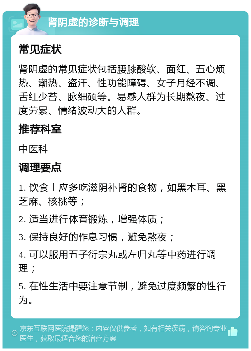 肾阴虚的诊断与调理 常见症状 肾阴虚的常见症状包括腰膝酸软、面红、五心烦热、潮热、盗汗、性功能障碍、女子月经不调、舌红少苔、脉细硕等。易感人群为长期熬夜、过度劳累、情绪波动大的人群。 推荐科室 中医科 调理要点 1. 饮食上应多吃滋阴补肾的食物，如黑木耳、黑芝麻、核桃等； 2. 适当进行体育锻炼，增强体质； 3. 保持良好的作息习惯，避免熬夜； 4. 可以服用五子衍宗丸或左归丸等中药进行调理； 5. 在性生活中要注意节制，避免过度频繁的性行为。