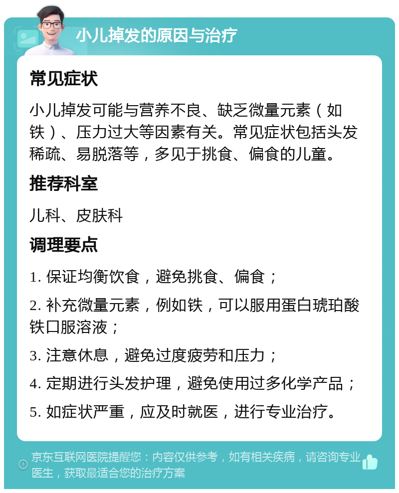 小儿掉发的原因与治疗 常见症状 小儿掉发可能与营养不良、缺乏微量元素（如铁）、压力过大等因素有关。常见症状包括头发稀疏、易脱落等，多见于挑食、偏食的儿童。 推荐科室 儿科、皮肤科 调理要点 1. 保证均衡饮食，避免挑食、偏食； 2. 补充微量元素，例如铁，可以服用蛋白琥珀酸铁口服溶液； 3. 注意休息，避免过度疲劳和压力； 4. 定期进行头发护理，避免使用过多化学产品； 5. 如症状严重，应及时就医，进行专业治疗。