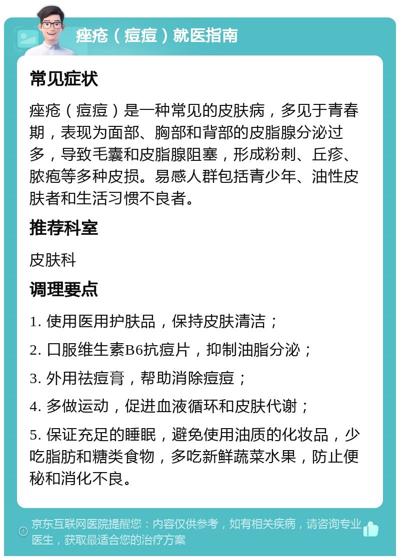 痤疮（痘痘）就医指南 常见症状 痤疮（痘痘）是一种常见的皮肤病，多见于青春期，表现为面部、胸部和背部的皮脂腺分泌过多，导致毛囊和皮脂腺阻塞，形成粉刺、丘疹、脓疱等多种皮损。易感人群包括青少年、油性皮肤者和生活习惯不良者。 推荐科室 皮肤科 调理要点 1. 使用医用护肤品，保持皮肤清洁； 2. 口服维生素B6抗痘片，抑制油脂分泌； 3. 外用祛痘膏，帮助消除痘痘； 4. 多做运动，促进血液循环和皮肤代谢； 5. 保证充足的睡眠，避免使用油质的化妆品，少吃脂肪和糖类食物，多吃新鲜蔬菜水果，防止便秘和消化不良。