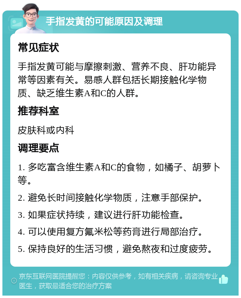 手指发黄的可能原因及调理 常见症状 手指发黄可能与摩擦刺激、营养不良、肝功能异常等因素有关。易感人群包括长期接触化学物质、缺乏维生素A和C的人群。 推荐科室 皮肤科或内科 调理要点 1. 多吃富含维生素A和C的食物，如橘子、胡萝卜等。 2. 避免长时间接触化学物质，注意手部保护。 3. 如果症状持续，建议进行肝功能检查。 4. 可以使用复方氟米松等药膏进行局部治疗。 5. 保持良好的生活习惯，避免熬夜和过度疲劳。